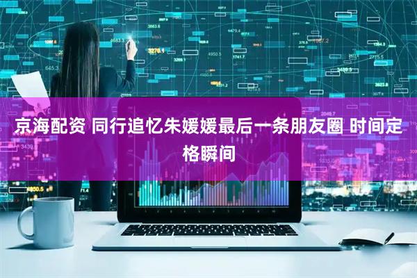 京海配资 同行追忆朱媛媛最后一条朋友圈 时间定格瞬间