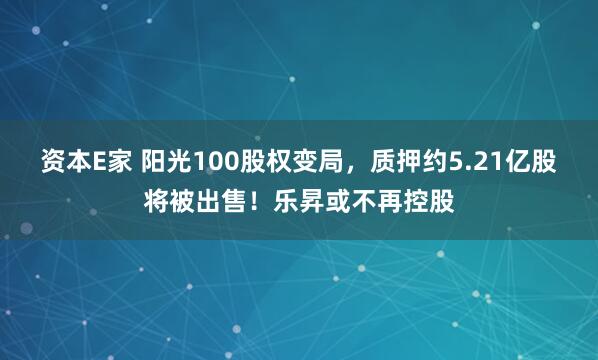 资本E家 阳光100股权变局，质押约5.21亿股将被出售！乐昇或不再控股
