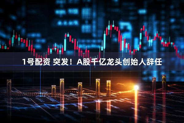 1号配资 突发！A股千亿龙头创始人辞任
