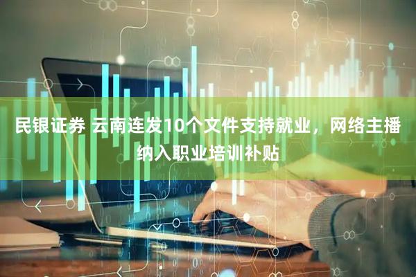 民银证券 云南连发10个文件支持就业，网络主播纳入职业培训补贴
