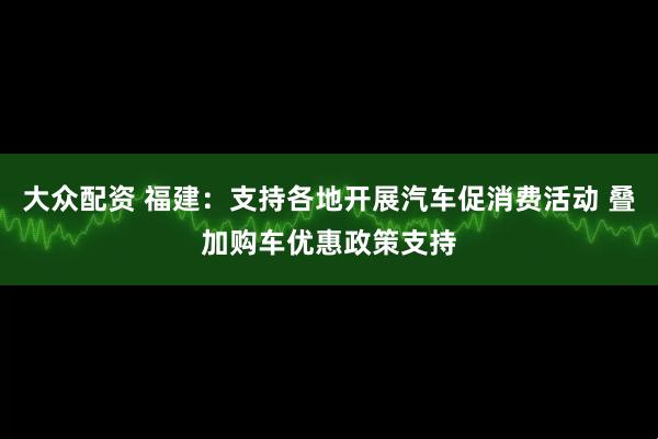 大众配资 福建：支持各地开展汽车促消费活动 叠加购车优惠政策支持