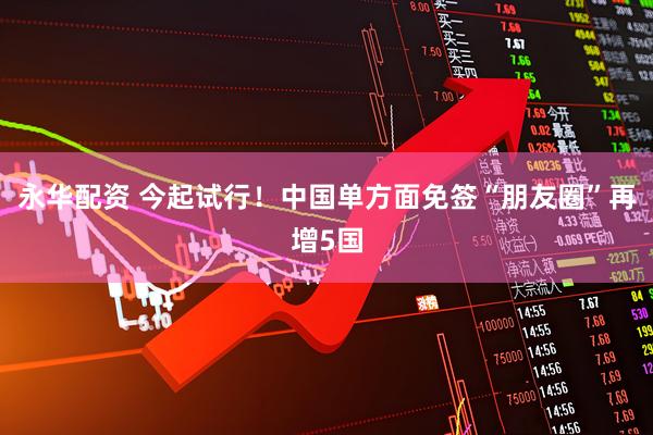 永华配资 今起试行！中国单方面免签“朋友圈”再增5国