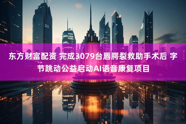 东方财富配资 完成3079台唇腭裂救助手术后 字节跳动公益启动AI语音康复项目