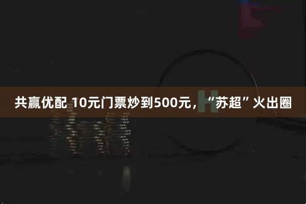 共赢优配 10元门票炒到500元，“苏超”火出圈