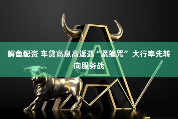 鳄鱼配资 车贷高息高返遇“紧箍咒” 大行率先转向服务战