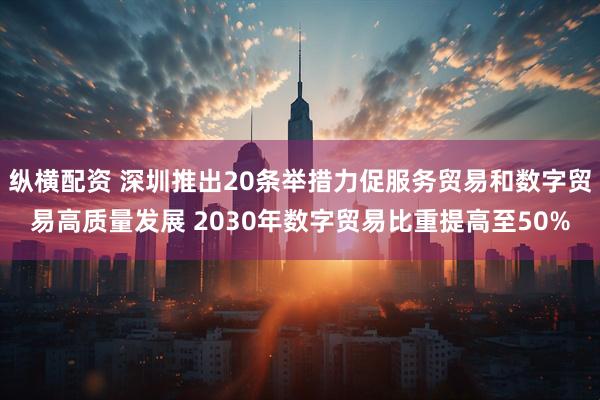 纵横配资 深圳推出20条举措力促服务贸易和数字贸易高质量发展 2030年数字贸易比重提高至50%