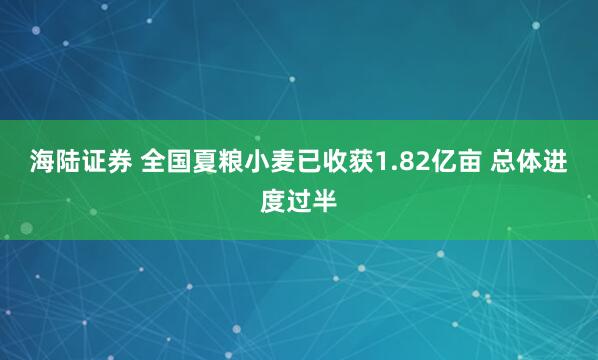 海陆证券 全国夏粮小麦已收获1.82亿亩 总体进度过半