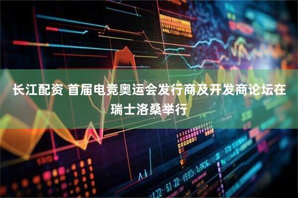 长江配资 首届电竞奥运会发行商及开发商论坛在瑞士洛桑举行