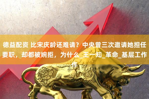 德益配资 比宋庆龄还难请？中央曾三次邀请她担任要职，却都被婉拒，为什么_王一知_革命_基层工作