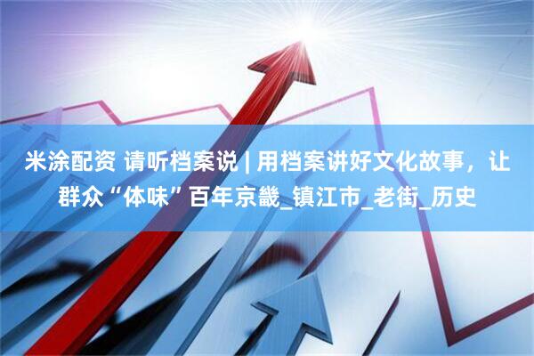 米涂配资 请听档案说 | 用档案讲好文化故事，让群众“体味”百年京畿_镇江市_老街_历史