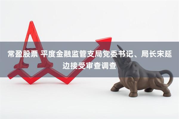 常盈股票 平度金融监管支局党委书记、局长宋延边接受审查调查