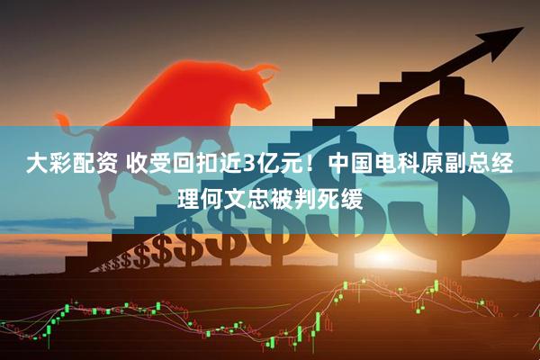 大彩配资 收受回扣近3亿元！中国电科原副总经理何文忠被判死缓