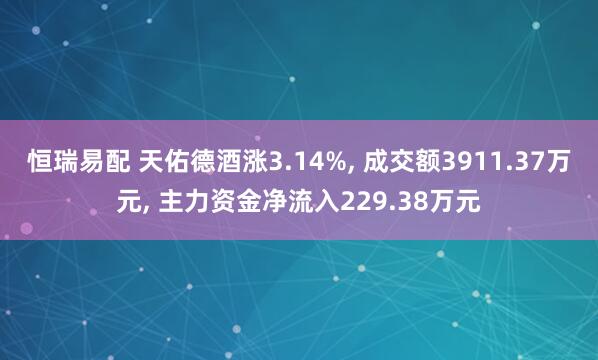 恒瑞易配 天佑德酒涨3.14%, 成交额3911.37万元, 主力资金净流入229.38万元