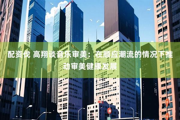 配资伐 高翔谈音乐审美：在顺应潮流的情况下推动审美健康发展