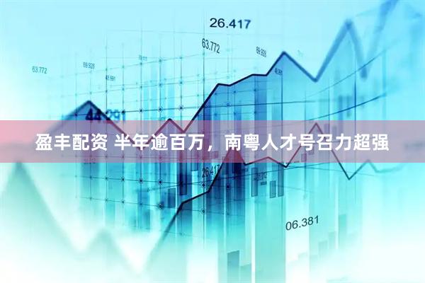 盈丰配资 半年逾百万，南粤人才号召力超强
