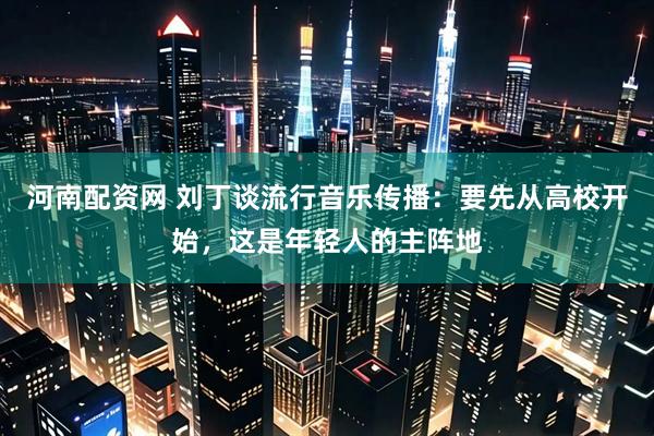 河南配资网 刘丁谈流行音乐传播：要先从高校开始，这是年轻人的主阵地