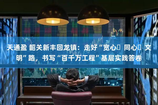 天通盈 韶关新丰回龙镇：走好“宽心・同心・文明”路，书写“百千万工程”基层实践答卷