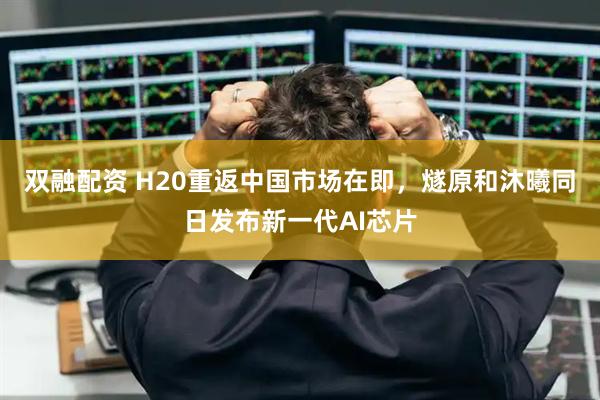双融配资 H20重返中国市场在即，燧原和沐曦同日发布新一代AI芯片