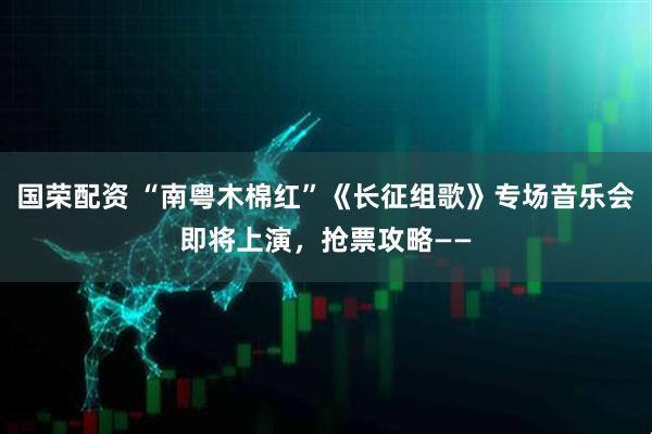 国荣配资 “南粤木棉红”《长征组歌》专场音乐会即将上演，抢票攻略——
