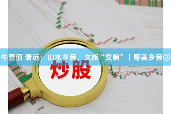 牛壹佰 清远：山水乡音，文旅“交响”丨粤美乡音②