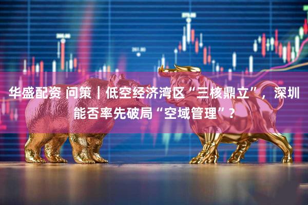 华盛配资 问策｜低空经济湾区“三核鼎立”，深圳能否率先破局“空域管理”？