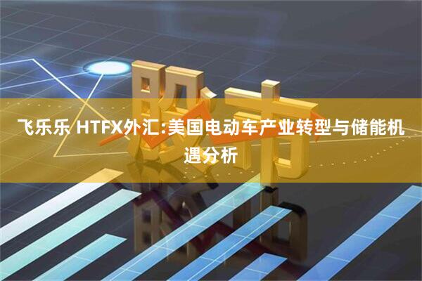 飞乐乐 HTFX外汇:美国电动车产业转型与储能机遇分析