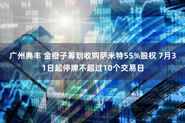 广州典丰 金橙子筹划收购萨米特55%股权 7月31日起停牌不超过10个交易日