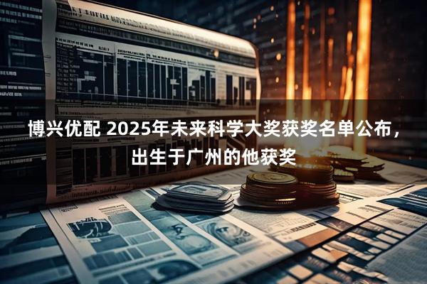 博兴优配 2025年未来科学大奖获奖名单公布，出生于广州的他获奖