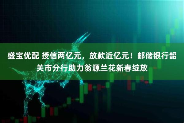 盛宝优配 授信两亿元，放款近亿元！邮储银行韶关市分行助力翁源兰花新春绽放