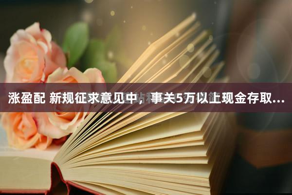 涨盈配 新规征求意见中，事关5万以上现金存取...