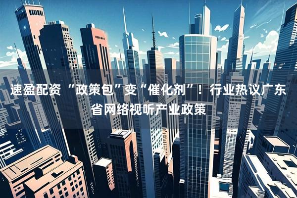 速盈配资 “政策包”变“催化剂”！行业热议广东省网络视听产业政策