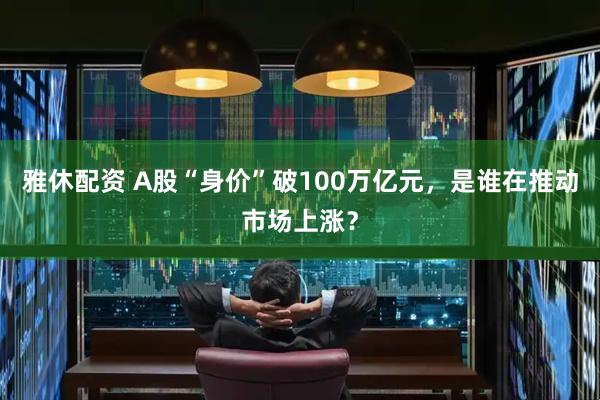 雅休配资 A股“身价”破100万亿元，是谁在推动市场上涨？