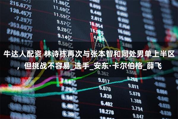牛达人配资 林诗栋再次与张本智和同处男单上半区，但挑战不容易_选手_安东·卡尔伯格_薛飞