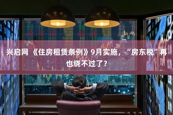 兴启网 《住房租赁条例》9月实施，“房东税”再也绕不过了？