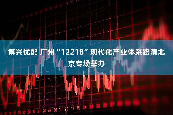 博兴优配 广州“12218”现代化产业体系路演北京专场举办