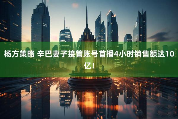 杨方策略 辛巴妻子接管账号首播4小时销售额达10亿！