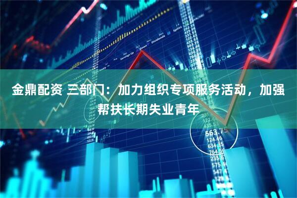 金鼎配资 三部门：加力组织专项服务活动，加强帮扶长期失业青年