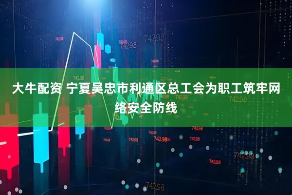 大牛配资 宁夏吴忠市利通区总工会为职工筑牢网络安全防线