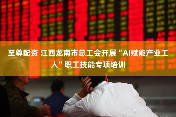 至尊配资 江西龙南市总工会开展“AI赋能产业工人”职工技能专项培训