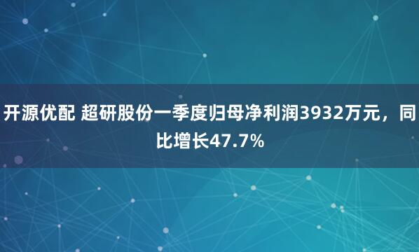 开源优配 超研股份一季度归母净利润3932万元，同比增长47.7%