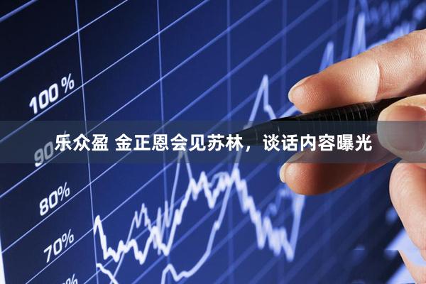 乐众盈 金正恩会见苏林,谈话内容曝光