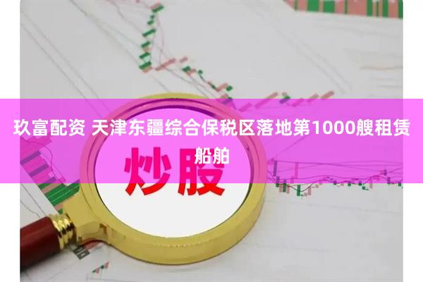 玖富配资 天津东疆综合保税区落地第1000艘租赁船舶