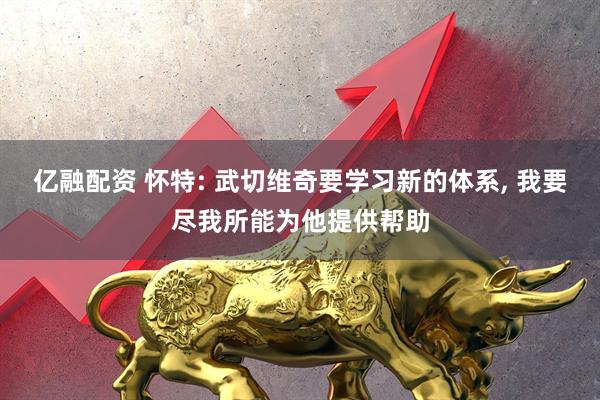 亿融配资 怀特: 武切维奇要学习新的体系, 我要尽我所能为他提供帮助