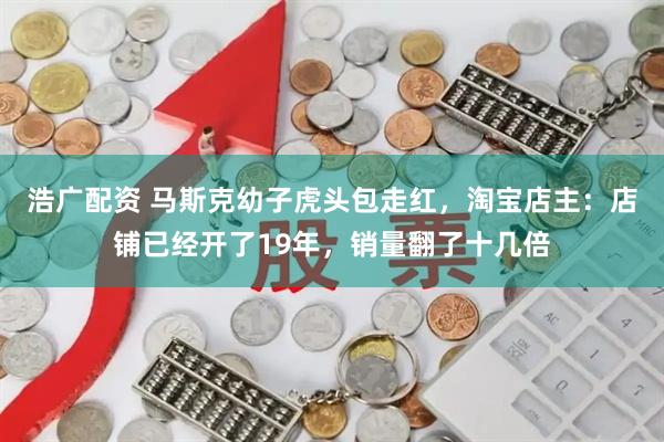 浩广配资 马斯克幼子虎头包走红，淘宝店主：店铺已经开了19年，销量翻了十几倍