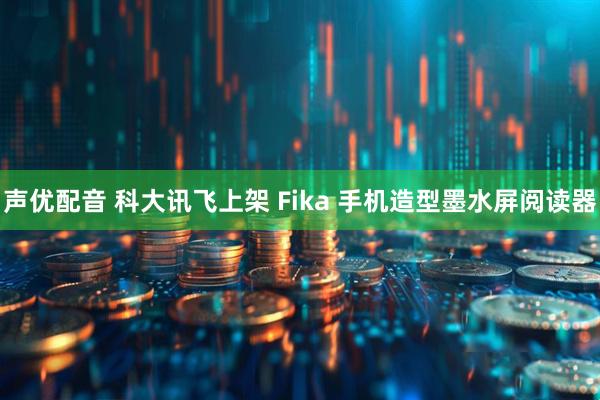 声优配音 科大讯飞上架 Fika 手机造型墨水屏阅读器